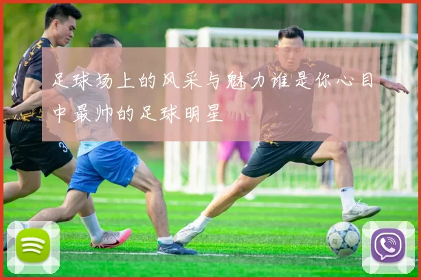 足球场上的风采与魅力谁是你心目中最帅的足球明星