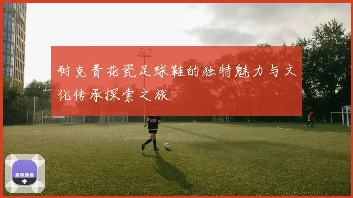耐克青花瓷足球鞋的独特魅力与文化传承探索之旅