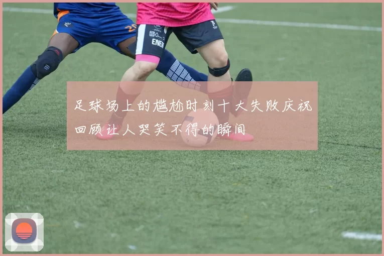 足球场上的尴尬时刻十大失败庆祝回顾让人哭笑不得的瞬间