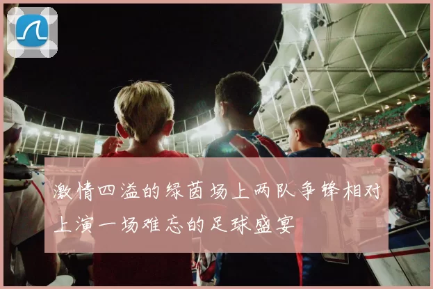 激情四溢的绿茵场上两队争锋相对上演一场难忘的足球盛宴