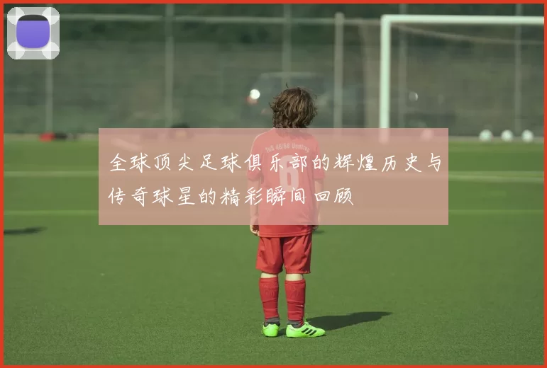 全球顶尖足球俱乐部的辉煌历史与传奇球星的精彩瞬间回顾