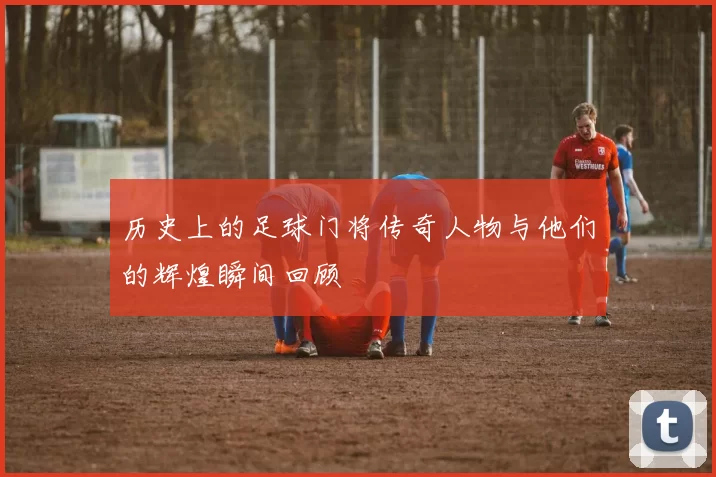 历史上的足球门将传奇人物与他们的辉煌瞬间回顾