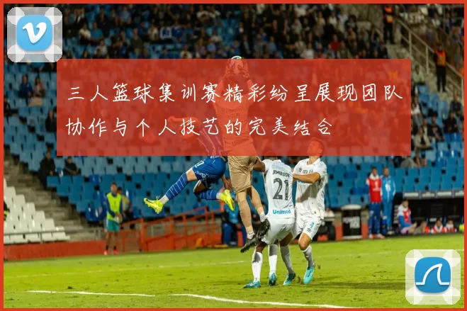 三人篮球集训赛精彩纷呈展现团队协作与个人技艺的完美结合